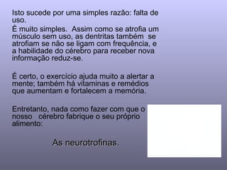 Isto sucede por uma simples razão: falta de
uso.
É muito simples. Assim como se atrofia um
músculo sem uso, as dentritas também se
atrofiam se não se ligam com frequência, e
a habilidade do cérebro para receber nova
informação reduz-se.

É certo, o exercício ajuda muito a alertar a
mente; também há vitaminas e remédios
que aumentam e fortalecem a memória.

Entretanto, nada como fazer com que o
nosso cérebro fabrique o seu próprio
alimento:

            As neurotrofinas.
 