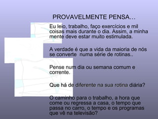 PROVAVELMENTE PENSA…
Eu leio, trabalho, faço exercícios e mil
coisas mais durante o dia. Assim, a minha
mente deve estar muito estimulada.

A verdade é que a vida da maioria de nós
se converte numa série de rotinas..

Pense num dia ou semana comum e
corrente.

Que há de diferente na sua rotina diária?

O caminho para o trabalho, a hora que
come ou regressa a casa, o tempo que
passa no carro, o tempo e os programas
que vê na televisão?
 