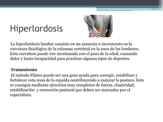 Hiperlordosis 
La hiperlordosis lumbar consiste en un aumento o incremento en la 
curvatura fisiológica de la columna vertebral en la zona de las lumbares. 
Esta curvatura puede irse acentuando con el paso de la edad, causando 
dolor y hasta incapacidad para practicar algunos tipos de deportes. 
Tratamiento 
El método Pilates puede ser una gran ayuda para corregir, estabilizar y 
fortalecer esta zona de la espalda contribuyendo a mejorar la postura. Esto 
se consigue mediante ejercicios muy completos de fuerza, elasticidad, 
estabilización y corrección postural que deben ser marcados por el 
especialista. 
