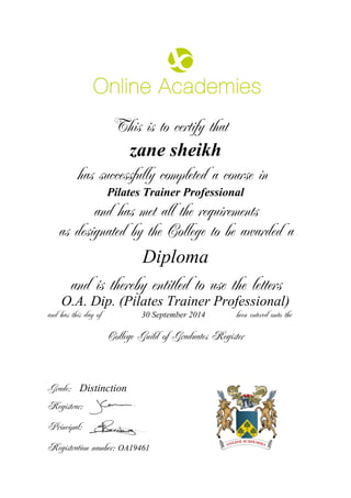 This is to certify that
zane sheikh
has successfully completed a course in
Pilates Trainer Professional
and has met all the requirements
as designated by the College to be awarded a
Diploma
and is thereby entitled to use the letters
O.A. Dip. (Pilates Trainer Professional)
and has this day of been entered onto the30 September 2014
Distinction
College Guild of Graduates Register
Grade:
Registrar:
Principal:
Registration number: OA19461
 