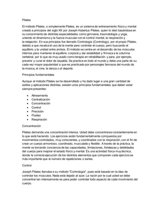 Pilates
El método Pilates, o simplemente Pilates, es un sistema de entrenamiento físico y mental
creado a principios del siglo XX por Joseph Hubertus Pilates, quien lo ideó basándose en
su conocimiento de distintas especialidades como gimnasia, traumatología y yoga,
uniendo el dinamismo y la fuerza muscular con el control mental, la respiración y
la relajación. En sus principios fue llamado Contrología (Contrology), por el propio Pilates,
debido a que recalca el uso de la mente para controlar el cuerpo, pero buscando el
equilibrio y la unidad entre ambos. El método se centra en el desarrollo de los músculos
internos para mantener el equilibrio corporal y dar estabilidad y firmeza a la columna
vertebral, por lo que es muy usado como terapia en rehabilitación y para, por ejemplo,
prevenir y curar el dolor de espalda. Se practica en todo el mundo y debe una parte de su
cada vez mayor popularidad a que es practicado por personajes famosos del mundo de
la música, el cine, la danza o el deporte.
Principios fundamentales
Aunque el método Pilates se ha desarrollado y ha dado lugar a una gran cantidad de
estilos y aplicaciones distintas, existen unos principios fundamentales que deben estar
siempre presentes:
 Alineamiento
 Centralización
 Concentración
 Control
 Precisión
 Fluidez
 Respiración
Concentración
Pilates demanda una concentración intensa. Usted debe concentrarse constantemente en
lo que está haciendo. Los ejercicios están fundamentalmente compuestos por
movimientos controlados, muy conscientes, y coordinados con la respiración, con el fin de
crear un cuerpo armonioso, coordinado, musculado y flexible. A través de la práctica, la
mente va tomando conciencia de las capacidades, limitaciones, fortalezas y debilidades
del cuerpo para mejorar el estado físico y mental. Es una actividad física muy técnica,
donde la correcta ejecución de los distintos elementos que componen cada ejercicio es
más importante que el número de repeticiones o series.
Control
Joseph Pilates llamaba a su método "Contrología", pues está basado en la idea de
controlar los músculos. Nada está dejado al azar. La razón por la cual usted se debe
concentrar tan intensamente es para poder controlar todo aspecto de cada movimiento del
cuerpo.
 