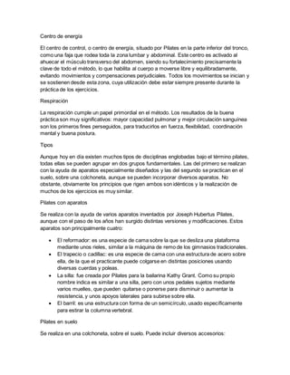 Centro de energía
El centro de control, o centro de energía, situado por Pilates en la parte inferior del tronco,
como una faja que rodea toda la zona lumbar y abdominal. Este centro es activado al
ahuecar el músculo transverso del abdomen, siendo su fortalecimiento precisamente la
clave de todo el método, lo que habilita al cuerpo a moverse libre y equilibradamente,
evitando movimientos y compensaciones perjudiciales. Todos los movimientos se inician y
se sostienen desde esta zona, cuya utilización debe estar siempre presente durante la
práctica de los ejercicios.
Respiración
La respiración cumple un papel primordial en el método. Los resultados de la buena
práctica son muy significativos: mayor capacidad pulmonar y mejor circulación sanguínea
son los primeros fines perseguidos, para traducirlos en fuerza, flexibilidad, coordinación
mental y buena postura.
Tipos
Aunque hoy en día existen muchos tipos de disciplinas englobadas bajo el término pilates,
todas ellas se pueden agrupar en dos grupos fundamentales. Las del primero se realizan
con la ayuda de aparatos especialmente diseñados y las del segundo se practican en el
suelo, sobre una colchoneta, aunque se pueden incorporar diversos aparatos. No
obstante, obviamente los principios que rigen ambos son idénticos y la realización de
muchos de los ejercicios es muy similar.
Pilates con aparatos
Se realiza con la ayuda de varios aparatos inventados por Joseph Hubertus Pilates,
aunque con el paso de los años han surgido distintas versiones y modificaciones. Estos
aparatos son principalmente cuatro:
 El reformador: es una especie de cama sobre la que se desliza una plataforma
mediante unos rieles, similar a la máquina de remo de los gimnasios tradicionales.
 El trapecio o cadillac: es una especie de cama con una estructura de acero sobre
ella, de la que el practicante puede colgarse en distintas posiciones usando
diversas cuerdas y poleas.
 La silla: fue creada por Pilates para la bailarina Kathy Grant. Como su propio
nombre indica es similar a una silla, pero con unos pedales sujetos mediante
varios muelles, que pueden quitarse o ponerse para disminuir o aumentar la
resistencia, y unos apoyos laterales para subirse sobre ella.
 El barril: es una estructura con forma de un semicírculo, usado específicamente
para estirar la columna vertebral.
Pilates en suelo
Se realiza en una colchoneta, sobre el suelo. Puede incluir diversos accesorios:
 