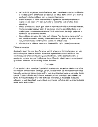  Aro o círculo mágico: es un aro flexible de unos cuarenta centímetros de diámetro
y con dos agarres enfrentados que se sitúa a la altura de los tobillos (por dentro o
por fuera) o de las rodillas o bien se coge con las manos.
 Banda elástica o fit band: normalmente se agarra con las manos mientras se
sujeta con los pies y sirve para aumentar la resistencia en la práctica de los
ejercicios.
 Pelota (balón suizo): es un gran balón de aproximadamente un metro de diámetro.
Suele usarse para apoyar sobre él las piernas mientras se está tumbado en el
suelo o para tumbarse directamente sobre él, bocarriba o bocabajo, y ejercitar la
flexibilidad de la columna vertebral.
 Bosu: el bosu, acrónimo del inglés both sides up ("las dos caras hacia arriba") es
una semiesfera rellena de aire y montada sobre una superficie rígida de plástico
que, como indica su nombre, puede usarse por ambas caras.
 Otros aparatos: tabla de salto, tabla de extensión, cajón, pesas (mancuernas).
Pilates versus yoga
Según el profesor de yoga José Ferrer de Madrid, el aspecto físico del yoga es tan solo
una mínima parte de esta disciplina. Referente al plano físico, ambos sistemas son
excelentes para fortalecer el cuerpo y ganar flexibilidad. En los dos la atención a la
respiración es clave (aunque lo utilizan de forma diferente) y tanto uno como otro pueden
ajustarse a diferentes necesidades y niveles de fitness.
Conclusión
Como resultado de la investigación estadística presentada, es posible concluir que existe
una relación entre el Pilates y el Yoga, ya que, los dos tienen los mismos complementos
los cuales son concentración, respiración y control ambos sirven para un bienestar físico y
mental. El método Pilates según lo que he investigado es un método que propone otra
forma de realizar el trabajo muscular de fuerza-resistencia, la flexibilidad muscular y
articular y el control postural; es un método muy intenso y efectivo, con un entorno distinto
al que se ha acostumbrado.
 