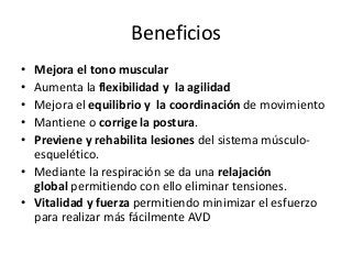 Beneficios
• Mejora el tono muscular
• Aumenta la flexibilidad y la agilidad
• Mejora el equilibrio y la coordinación de movimiento
• Mantiene o corrige la postura.
• Previene y rehabilita lesiones del sistema músculo-
esquelético.
• Mediante la respiración se da una relajación
global permitiendo con ello eliminar tensiones.
• Vitalidad y fuerza permitiendo minimizar el esfuerzo
para realizar más fácilmente AVD
 