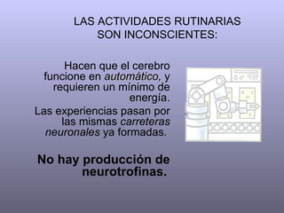LAS ACTIVIDADES RUTINARIAS SON INCONSCIENTES: Hacen que el cerebro funcione en  automático,  y requieren un mínimo de energía. Las experiencias pasan por las mismas  carreteras neuronales  ya formadas.  No hay producción de neurotrofinas.   