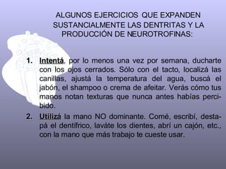 ALGUNOS EJERCICIOS   QUE EXPANDEN SUSTANCIALMENTE LAS DENTRITAS Y LA PRODUCCIÓN DE NEUROTROFINAS:  Intentá , por lo menos una vez por semana, ducharte con los ojos cerrados. Sólo con el tacto, localizá las canillas, ajustá la temperatura del agua, buscá el jabón, el shampoo o crema de afeitar. Verás cómo tus manos notan texturas que nunca antes habías perci-bido. Utilizá  la mano NO dominante. Comé, escribí, desta-pá el dentífrico, laváte los dientes, abrí un cajón, etc., con la mano que más trabajo te cueste usar.  