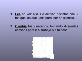 Leé  en voz alta. Se activan distintos circui-tos que los que usás para leer en silencio.   Cambiá  tus itinerarios, tomando diferentes caminos para ir al trabajo o a tu casa . 