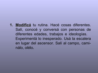 Modificá  tu rutina. Hacé cosas diferentes. Salí, conocé y conversá con personas de diferentes edades, trabajos e ideologías.  Experimentá lo inesperado. Usá la escalera en lugar del ascensor. Salí al campo, cami-nálo, olélo . 