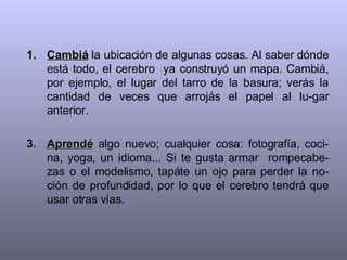 Cambiá  la ubicación de algunas cosas. Al saber dónde está todo, el cerebro  ya construyó un mapa. Cambiá, por ejemplo, el lugar del tarro de la basura; verás la cantidad de veces que arrojás el papel al lu-gar anterior. Aprendé  algo nuevo; cualquier cosa: fotografía, coci-na, yoga, un idioma... Si te gusta armar  rompecabe-zas o el modelismo, tapáte un ojo para perder la no-ción de profundidad, por lo que el cerebro tendrá que usar otras vías. 
