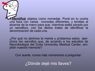 Identificá  objetos como monedas. Poné en tu coche una taza con varias  monedas diferentes, y tenélas al alcance de la mano para que, mientras estés parado por un semáforo, con los dedos trates de identificar la denominación de cada una.  ¿Por qué no abrimos la mente y probamos estos  ejer-cicios tan sencillos que, de acuerdo a los estudios de Neurobiología del Duke University Medical Center, am-plían nuestra memoria?  Con suerte, nunca más volveremos a preguntar:  ¿Dónde dejé mis llaves?  