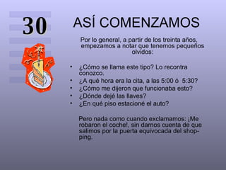 ASÍ COMENZAMOS Por lo general, a partir de los treinta años, empezamos a notar que tenemos pequeños olvidos: ¿Cómo se llama este tipo? Lo recontra conozco.  ¿A qué hora era la cita, a las 5:00 ó  5:30?  ¿Cómo me dijeron que funcionaba esto?  ¿Dónde dejé las llaves?  ¿En qué piso estacioné el auto?  Pero nada como cuando exclamamos: ¡Me robaron el coche!, sin darnos cuenta de que salimos por la puerta equivocada del shop-ping.  30 