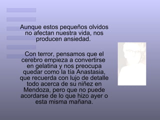 Aunque estos pequeños olvidos no afectan nuestra vida, nos producen ansiedad.  Con terror, pensamos que el cerebro empieza a convertirse  en gelatina y nos preocupa quedar como la tía Anastasia, que recuerda con lujo de detalle todo acerca de su niñez en Mendoza, pero que no puede acordarse de lo que hizo ayer o esta misma mañana. 
