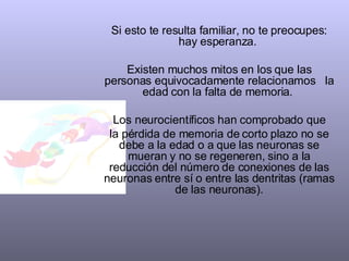 Si esto te resulta familiar, no te preocupes: hay esperanza.  Existen muchos mitos en los que las personas equivocadamente relacionamos  la edad con la falta de memoria.  Los neurocientíficos han comprobado que la pérdida de memoria de corto plazo no se debe a la edad o a que las neuronas se mueran y no se regeneren, sino a la reducción del número de conexiones de las neuronas entre sí o entre las dentritas (ramas de las neuronas). 
