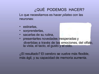 ¿QUÉ  PODEMOS  HACER?  Lo que necesitamos es hacer  pilates  con las neuronas:  estirarlas, sorprenderlas,  sacarlas de su rutina, presentarles novedades inesperadas y  divertidas a través de las emociones, del olfato, la vista, el tacto, el gusto y el oído.  ¿El resultado? El cerebro se vuelve más flexible, más ágil, y su capacidad de memoria aumenta.  