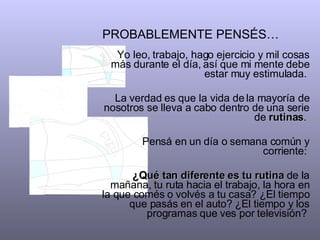 PROBABLEMENTE PENSÉS…   Yo leo, trabajo, hago ejercicio y mil cosas más durante el día, así que mi mente debe estar muy estimulada.  La verdad es que la vida de la mayoría de nosotros se lleva a cabo dentro de una serie de  rutinas .  Pensá en un día o semana común y corriente:  ¿Qué tan diferente es   tu   rutina  de la mañana, tu ruta hacia el trabajo, la hora en la que comés o volvés a tu casa? ¿El tiempo que pasás en el auto? ¿El tiempo y los programas que ves por televisión?  