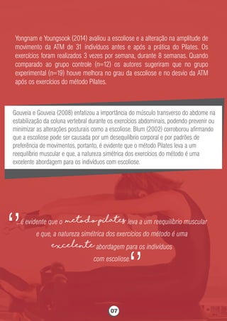 Yongnam e Youngsook (2014) avaliou a escoliose e a alteração na amplitude de
movimento da ATM de 31 indivíduos antes e após a prática do Pilates. Os
exercícios foram realizados 3 vezes por semana, durante 8 semanas. Quando
comparado ao grupo controle (n=12) os autores sugeriram que no grupo
experimental (n=19) houve melhora no grau da escoliose e no desvio da ATM
após os exercícios do método Pilates.
Gouveia e Gouveia (2008) enfatizou a importância do músculo transverso do abdome na
estabilização da coluna vertebral durante os exercícios abdominais, podendo prevenir ou
minimizar as alterações posturais como a escoliose. Blum (2002) corroborou aﬁrmando
que a escoliose pode ser causada por um desequilíbrio corporal e por padrões de
preferência de movimentos, portanto, é evidente que o método Pilates leva a um
reequilíbrio muscular e que, a natureza simétrica dos exercícios do método é uma
excelente abordagem para os indivíduos com escoliose.
...é evidente que o metodo Pilates leva a um reequilíbrio muscular
e que, a natureza simétrica dos exercícios do método é uma
excelente abordagem para os indivíduos
com escoliose.
‘’
‘’
07
 