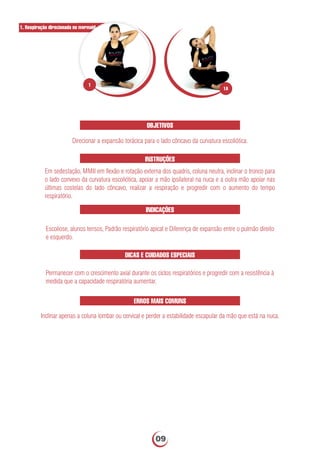 OBJETIVOS
Direcionar a expansão torácica para o lado côncavo da curvatura escoliótica.
INSTRUÇÕES
Em sedestação, MMII em ﬂexão e rotação externa dos quadris, coluna neutra, inclinar o tronco para
o lado convexo da curvatura escoliótica, apoiar a mão ipsilateral na nuca e a outra mão apoiar nas
últimas costelas do lado côncavo, realizar a respiração e progredir com o aumento do tempo
respiratório.
INDICAÇÕES
Escoliose, alunos tensos, Padrão respiratório apical e Diferença de expansão entre o pulmão direito
e esquerdo.
DICAS E CUIDADOS ESPECIAIS
ERROS MAIS COMUNS
Inclinar apenas a coluna lombar ou cervical e perder a estabilidade escapular da mão que está na nuca.
1. Respiração direcionada no mermaid
Permanecer com o crescimento axial durante os ciclos respiratórios e progredir com a resistência à
medida que a capacidade respiratória aumentar.
1A
1
09
 