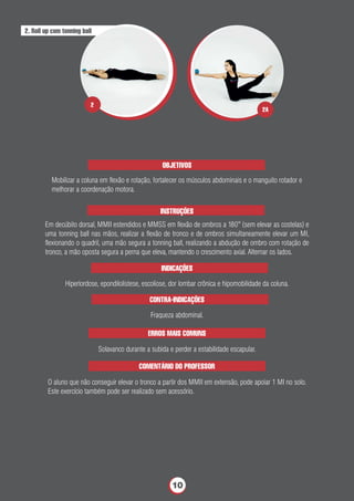 OBJETIVOS
Mobilizar a coluna em ﬂexão e rotação, fortalecer os músculos abdominais e o manguito rotador e
melhorar a coordenação motora.
INSTRUÇÕES
Em decúbito dorsal, MMII estendidos e MMSS em ﬂexão de ombros a 180° (sem elevar as costelas) e
uma tonning ball nas mãos, realizar a ﬂexão de tronco e de ombros simultaneamente elevar um MI,
ﬂexionando o quadril, uma mão segura a tonning ball, realizando a abdução de ombro com rotação de
tronco, a mão oposta segura a perna que eleva, mantendo o crescimento axial. Alternar os lados.
INDICAÇÕES
Hiperlordose, epondilolistese, escoliose, dor lombar crônica e hipomobilidade da coluna.
ERROS MAIS COMUNS
Solavanco durante a subida e perder a estabilidade escapular.
2. Roll up com tonning ball
CONTRA-INDICAÇÕES
Fraqueza abdominal.
COMENTÁRIO DO PROFESSOR
O aluno que não conseguir elevar o tronco a partir dos MMII em extensão, pode apoiar 1 MI no solo.
Este exercício também pode ser realizado sem acessório.
2A
2
10
 