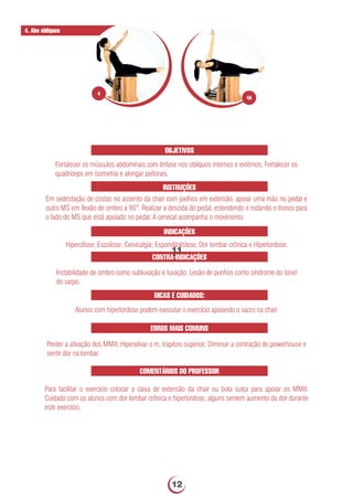 OBJETIVOS
Fortalecer os músculos abdominais com ênfase nos oblíquos internos e externos; Fortalecer os
quadríceps em isometria e alongar peitorais.
INSTRUÇÕES
Em sedestação de costas no assento da chair com joelhos em extensão, apoiar uma mão no pedal e
outro MS em ﬂexão de ombro a 90°. Realizar a descida do pedal, estendendo e rodando o tronco para
o lado do MS que está apoiado no pedal. A cervical acompanha o movimento.
INDICAÇÕES
Hipercifose; Escoliose; Cervicalgia; Espondilolistese, Dor lombar crônica e Hiperlordose.
DICAS E CUIDADOS:
Alunos com hiperlordose podem executar o exercício apoiando o sacro na chair.
CONTRA-INDICAÇÕES
Instabilidade de ombro como subluxação e luxação; Lesão de punhos como síndrome do túnel
do carpo.
ERROS MAIS COMUNS
Perder a ativação dos MMII; Hiperativar o m. trapézio superior; Diminuir a contração do powerhouse e
sentir dor na lombar.
COMENTÁRIOS DO PROFESSOR
Para facilitar o exercício colocar a caixa de extensão da chair ou bola suíça para apoiar os MMII.
Cuidado com os alunos com dor lombar crônica e hiperlordose, alguns sentem aumento da dor durante
este exercício.
4. Abs obliques
4A
4
11
12
 