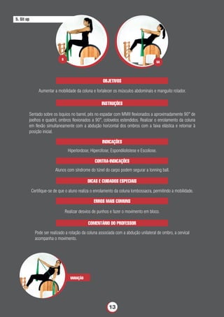 OBJETIVOS
Aumentar a mobilidade da coluna e fortalecer os músculos abdominais e manguito rotador.
INSTRUÇÕES
Sentado sobre os ísquios no barrel, pés no espadar com MMII ﬂexionados a aproximadamente 90° de
joelhos e quadril, ombros ﬂexionados a 90°, cotovelos estendidos. Realizar o enrolamento da coluna
em ﬂexão simultaneamente com a abdução horizontal dos ombros com a faixa elástica e retornar à
posição inicial.
VARIAÇÃO
INDICAÇÕES
Hiperlordose; Hipercifose; Espondilolistese e Escoliose.
CONTRA-INDICAÇÕES
Alunos com síndrome do túnel do carpo podem segurar a tonning ball.
DICAS E CUIDADOS ESPECIAIS
Certiﬁque-se de que o aluno realiza o enrolamento da coluna lombossacra, permitindo a mobilidade.
ERROS MAIS COMUNS
Realizar desvios de punhos e fazer o movimento em bloco.
COMENTÁRIO DO PROFESSOR
Pode ser realizado a rotação da coluna associada com a abdução unilateral de ombro, a cervical
acompanha o movimento.
5. Sit up
5A
5
13
 