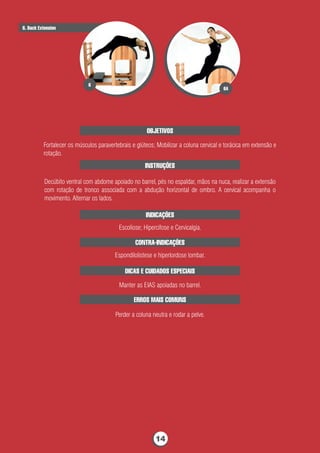 OBJETIVOS
Fortalecer os músculos paravertebrais e glúteos; Mobilizar a coluna cervical e torácica em extensão e
rotação.
INSTRUÇÕES
Decúbito ventral com abdome apoiado no barrel, pés no espaldar, mãos na nuca, realizar a extensão
com rotação de tronco associada com a abdução horizontal de ombro. A cervical acompanha o
movimento. Alternar os lados.
INDICAÇÕES
Escoliose; Hipercifose e Cervicalgia.
CONTRA-INDICAÇÕES
Espondilolistese e hiperlordose lombar.
DICAS E CUIDADOS ESPECIAIS
Manter as EIAS apoiadas no barrel.
ERROS MAIS COMUNS
Perder a coluna neutra e rodar a pelve.
6. Back Extension
6A
6
14
 