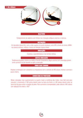 OBJETIVOS
Fortalecimento de abdome com ênfase nos músculos oblíquos externos e internos.
INSTRUÇÕES
Em decúbito lateral (DL), com a mão superior no centro da barra, outro MS à frente do tronco, MMII
nas barras verticais, inclinar o tronco em direção à barra móvel.
INDICAÇÕES
Escoliose, espondilolistese e dor lombar crônica.
7. Abs obliques
CONTRA-INDICAÇÕES
Tendinose do glúteo mínimo ou médio e bursite trocantérica. Alguns alunos com cervicalgia podem
sentir aumento da dor durante ou após a execução.
ERROS MAIS COMUNS
Realizar a inclinação com solavancos ou impulsionar com o cotovelo do MS abaixo; Inclinar a cervical e
puxar a barra.
COMENTÁRIO DO PROFESSOR
Molas colocadas mais superiormente ou quanto maior a resitência das molas, mais fácil será para
executar o movimento. O MI acima deverá estar na barra da frente e o MI abaixo deverá estar na
barra de trás para evitar a rotação da pelve. Para aumentar a complexidade, pode colocar o MS abaixo
com abdução de ombro a 180°.
7A
7
15
 