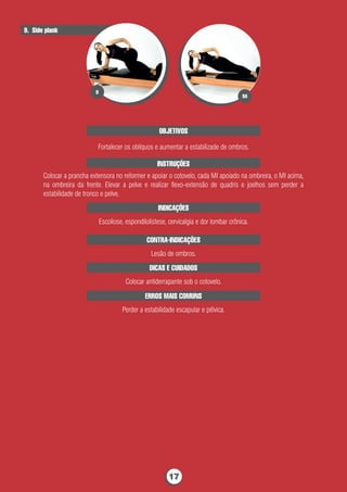 OBJETIVOS
Fortalecer os oblíquos e aumentar a estabilizade de ombros.
INSTRUÇÕES
Colocar a prancha extensora no reformer e apoiar o cotovelo, cada MI apoiado na ombreira, o MI acima,
na ombreira da frente. Elevar a pelve e realizar ﬂexo-extensão de quadris e joelhos sem perder a
estabilidade de tronco e pelve.
CONTRA-INDICAÇÕES
Lesão de ombros.
9. Side plank
ERROS MAIS COMUNS
Perder a estabilidade escapular e pélvica.
INDICAÇÕES
Escoliose, espondilolistese, cervicalgia e dor lombar crônica.
DICAS E CUIDADOS
Colocar antiderrapante sob o cotovelo.
9A
9
17
 