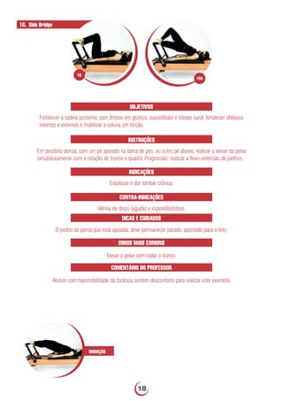 OBJETIVOS
Fortalecer a cadeia posterior, com ênfase em glúteos, isquiotibiais e tríceps sural, fortalecer oblíquos
internos e externos e mobilizar a coluna em torção.
INSTRUÇÕES
Em decúbito dorsal, com um pé apoiado na barra de pés, ou outro pé abaixo, realizar a elevar da pelve
simultaneamente com a rotação de tronco e quadril. Progressão: realizar a ﬂexo-extensão de joelhos.
INDICAÇÕES
Escoliose e dor lombar crônica.
10. Side Bridge
ERROS MAIS COMUNS
Elevar a pelve sem rodar o tronco.
VARIAÇÃO
CONTRA-INDICAÇÕES
Hérnia de disco (aguda) e espondilolistese.
DICAS E CUIDADOS
O joelho da perna que está apoiada, deve permanecer parado, apontado para o teto.
COMENTÁRIO DO PROFESSOR
Alunos com hipomobilidade da torácica sentem desconforto para realizar este exercício.
10A
10
18
 