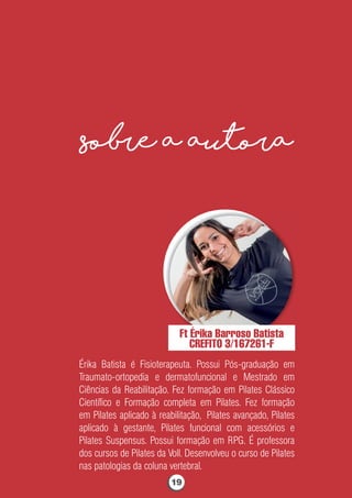 sobre a autora
Ft Érika Barroso Batista
CREFITO 3/167261-F
Érika Batista é Fisioterapeuta. Possui Pós-graduação em
Traumato-ortopedia e dermatofuncional e Mestrado em
Ciências da Reabilitação. Fez formação em Pilates Clássico
Cientíﬁco e Formação completa em Pilates. Fez formação
em Pilates aplicado à reabilitação, Pilates avançado, Pilates
aplicado à gestante, Pilates funcional com acessórios e
Pilates Suspensus. Possui formação em RPG. É professora
dos cursos de Pilates da Voll. Desenvolveu o curso de Pilates
nas patologias da coluna vertebral.
19
 