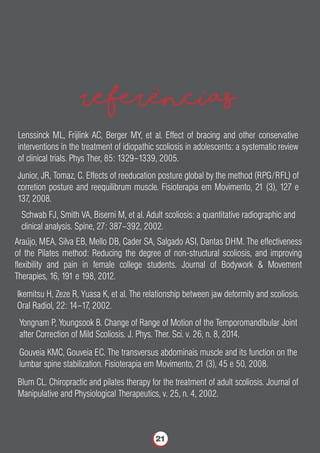 referencias
Lenssinck ML, Frijlink AC, Berger MY, et al. Effect of bracing and other conservative
interventions in the treatment of idiopathic scoliosis in adolescents: a systematic review
of clinical trials. Phys Ther, 85: 1329–1339, 2005.
Junior, JR, Tomaz, C. Effects of reeducation posture global by the method (RPG/RFL) of
corretion posture and reequilibrum muscle. Fisioterapia em Movimento, 21 (3), 127 e
137, 2008.
Schwab FJ, Smith VA, Biserni M, et al. Adult scoliosis: a quantitative radiographic and
clinical analysis. Spine, 27: 387–392, 2002.
Araújo, MEA, Silva EB, Mello DB, Cader SA, Salgado ASI, Dantas DHM. The effectiveness
of the Pilates method: Reducing the degree of non-structural scoliosis, and improving
ﬂexibility and pain in female college students. Journal of Bodywork & Movement
Therapies, 16, 191 e 198, 2012.
Ikemitsu H, Zeze R, Yuasa K, et al. The relationship between jaw deformity and scoliosis.
Oral Radiol, 22: 14–17, 2002.
Yongnam P, Youngsook B. Change of Range of Motion of the Temporomandibular Joint
after Correction of Mild Scoliosis. J. Phys. Ther. Sci. v. 26, n. 8, 2014.
Gouveia KMC, Gouveia EC. The transversus abdominais muscle and its function on the
lumbar spine stabilization. Fisioterapia em Movimento, 21 (3), 45 e 50, 2008.
Blum CL. Chiropractic and pilates therapy for the treatment of adult scoliosis. Journal of
Manipulative and Physiological Therapeutics, v. 25, n. 4, 2002.
21
 
