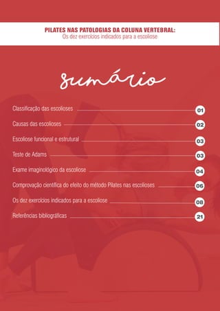 Classiﬁcação das escolioses
Causas das escolioses
Escoliose funcional e estrutural
Teste de Adams
Exame imaginológico da escoliose
Comprovação cientíﬁca do efeito do método Pilates nas escolioses
Os dez exercícios indicados para a escoliose
Referências bibliográﬁcas
sumario
PILATES NAS PATOLOGIAS DA COLUNA VERTEBRAL:
Os dez exercícios indicados para a escoliose
01
02
03
03
04
06
08
21
 