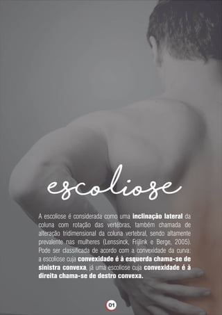 escoliose
A escoliose é considerada como uma inclinação lateral da
coluna com rotação das vertébras, também chamada de
alteração tridimensional da coluna vertebral, sendo altamente
prevalente nas mulheres (Lenssinck, Frijlink e Berge, 2005).
Pode ser classiﬁcada de acordo com a convexidade da curva:
a escoliose cuja convexidade é à esquerda chama-se de
sinistra convexa, já uma escoliose cuja convexidade é à
direita chama-se de destro convexa.
01
 