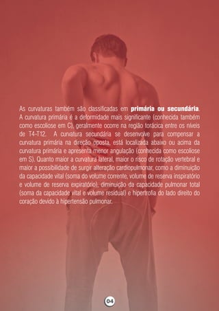 As curvaturas também são classiﬁcadas em primária ou secundária.
A curvatura primária é a deformidade mais signiﬁcante (conhecida também
como escoliose em C), geralmente ocorre na região torácica entre os níveis
de T4-T12. A curvatura secundária se desenvolve para compensar a
curvatura primária na direção oposta, está localizada abaixo ou acima da
curvatura primária e apresenta menor angulação (conhecida como escoliose
em S). Quanto maior a curvatura lateral, maior o risco de rotação vertebral e
maior a possibilidade de surgir alteração cardiopulmonar, como a diminuição
da capacidade vital (soma do volume corrente, volume de reserva inspiratório
e volume de reserva expiratório), diminuição da capacidade pulmonar total
(soma da capacidade vital e volume residual) e hipertroﬁa do lado direito do
coração devido à hipertensão pulmonar.
04
 