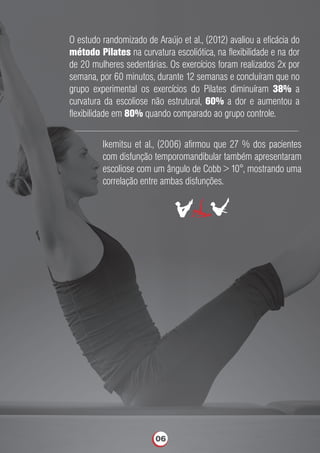 O estudo randomizado de Araújo et al., (2012) avaliou a eﬁcácia do
método Pilates na curvatura escoliótica, na ﬂexibilidade e na dor
de 20 mulheres sedentárias. Os exercícios foram realizados 2x por
semana, por 60 minutos, durante 12 semanas e concluíram que no
grupo experimental os exercícios do Pilates diminuíram 38% a
curvatura da escoliose não estrutural, 60% a dor e aumentou a
ﬂexibilidade em 80% quando comparado ao grupo controle.
Ikemitsu et al., (2006) aﬁrmou que 27 % dos pacientes
com disfunção temporomandibular também apresentaram
escoliose com um ângulo de Cobb > 10°, mostrando uma
correlação entre ambas disfunções.
06
 