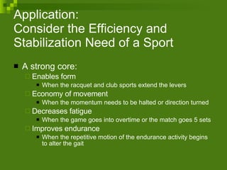 Application: Consider the Efficiency and Stabilization Need of a Sport  A strong core: Enables form When the racquet and club sports extend the levers Economy of movement When the momentum needs to be halted or direction turned Decreases fatigue  When the game goes into overtime or the match goes 5 sets Improves endurance When the repetitive motion of the endurance activity begins to alter the gait 