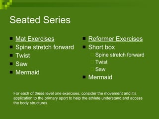 Seated Series Mat Exercises Spine stretch forward Twist Saw Mermaid Reformer Exercises Short box Spine stretch forward Twist Saw Mermaid For each of these level one exercises, consider the movement and it’s application to the primary sport to help the athlete understand and access the body structures.  