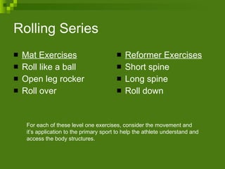 Rolling Series Mat Exercises Roll like a ball  Open leg rocker Roll over Reformer Exercises Short spine Long spine Roll down  For each of these level one exercises, consider the movement and it’s application to the primary sport to help the athlete understand and access the body structures.  