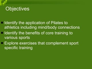 Objectives Identify the application of Pilates to athletics including mind/body connections Identify the benefits of core training to various sports Explore exercises that complement sport specific training 