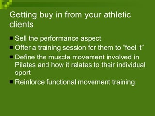 Getting buy in from your athletic clients Sell the performance aspect Offer a training session for them to “feel it” Define the muscle movement involved in Pilates and how it relates to their individual sport Reinforce functional movement training 