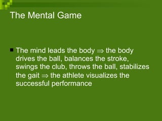 The Mental Game The mind leads the body    the body drives the ball, balances the stroke, swings the club, throws the ball, stabilizes the gait    the athlete visualizes the successful performance 