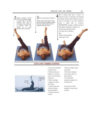 CÍRCULOS CON UNA PIERNA 53
LISTA DE CORRECCIONES
• No levante la barbilla • Estire las rodillas cuanto
ni chafe la nuca. sea posible.
• Presione la nuca, los • Dé círculos enérgicos
hombros y los brazos con la pierna, pero sin
contra el suelo durante darse impulso.
el ejercicio. • El cuerpo debe
• Meta el ombligo permanecer pegado a la
y ahueque la cintura. colchoneta. El
movimiento
• La pierna que traza de la pierna no debe
círculos rota hasta impulsar al cuerpo hacia
la posición Pilates. los lados.
• La pierna del suelo
se estira.
Eleve la pierna hada fuera y vuelva a la
posición de inicio, acentuando el movimiento
ascendente mientras espira. Repita el circulo 5
veces en un sentido y 5 en el otro. Cambie de
pierna y repita toda la secuencia.
TRANSICIÓN: Acerque la rodilla al pecho y
luego bájela. Incorpórese y ayúdese con
las manos para deslizarse hasta
el extremo de la colchoneta,
para
«Rodar como una pelota»
[véanse pp. 54-55).
2
La pelvis
debe estar
fija
No curvar los
hombroshacia
arriba
43En un movimiento continuo y
fluido, baje la pierna hacia la línea
media. Evite que la espalda se arquee.
Siga moviendo la pierna hacia la
segunda mitad del círculo.
Inspire y empiece a trazar
el arco de un drculo. Dirija
el talón hada el hombro
contrario para que el
movimiento sea ascendente
y cruzado. Clave las
caderas en el suelo
mientras mueve la pierna.
 