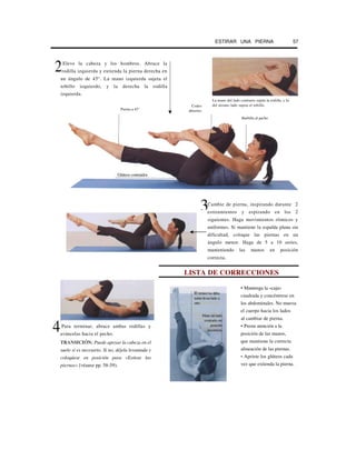 ESTIRAR UNA PIERNA 57
Eleve la cabeza y los hombros. Abrace la
rodilla izquierda y extienda la pierna derecha en
un ángulo de 45°. La mano izquierda sujeta el
tobillo izquierdo, y la derecha la rodilla
izquierda.
Pierna a 45°
Codos
abiertos
La mano del lado contrario sujeta la rodilla, y la
del mismo lado sujeta el tobillo.
Cambie de pierna, inspirando durante 2
estiramientos y espirando en los 2
siguientes. Haga movimientos rítmicos y
uniformes. Si mantiene la espalda plana sin
dificultad, coloque las piernas en un
ángulo menor. Haga de 5 a 10 series,
manteniendo las manos en posición
correcta.
LISTA DE CORRECCIONES
Para terminar, abrace ambas rodillas y
aváncelas hacia el pecho.
TRANSICIÓN: Puede apoyar la cabeza en el
suelo si es necesario. Si no, déjela levantada y
coloqúese en posición para «Estirar las
piernas» [véanse pp. 58-59).
• Mantenga la «caja»
cuadrada y concéntrese en
los abdominales. No mueva
el cuerpo hacia los lados
al cambiar de pierna.
• Preste atención a la
posición de las manos,
que mantiene la correcta
alineación de las piernas.
• Apriete los glúteos cada
vez que extienda la pierna.
2
Barbilla al pecho
Glúteos contraidos
El tronco no debe
rodar deun lado a
otro
4
Mano del lado
contrario en
posición
incorrecta
3
 