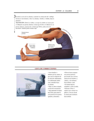 ESTIRAR LA COLUMNA 61
Acentúe la curva de la columna y aumente la contracción del ombligo.
Invierta el movimiento y lleve la columna, vértebra a vértebra, hasta la
posición 1.
TRANSICIÓN: Doble las rodillas y acerque los tobillos al cuerpo para
el «Balancín con piernas abiertas» [véanse pp. 82-83] o el ((Balancín con
LISTA DE CORRECCIONES
• Evite hundirse o • Elévese hasta recuperar
doblarse por las caderas, lo una postura perfecta,
que causa la relajación de procurando una correcta
los músculos abdominales. alineación de hombros y
Los abdominales deben caderas, y sin inclinarse
estar contraídos hacia hacia delante o atrás.
la columna. • Al sentarse baje los
• Deje su cabeza relajada, omoplatos y estire el cuello,
al final del estiramiento. • Durante el Paso 2
• Siga apretando los talones empiece por contraer los
hacia fuera, para estirar la glúteos y elevarse desde
cara posterior de la pierna la cintura para inclinarse
(gemelos y femorales). hacia delante.
Estire dedos
hacia arriba
v dóblelos
Extienda brazos
al frente
Estire la cara
posterior de
las rodillas
Los hombros
deben estar
alineados con
las caderas
piernas abiertas: preparación» [véanse pp. 80-81], ambas del nivel
intermedio. También puede terminar aquí.
3
 
