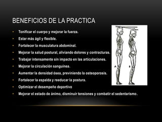 Beneficios de la practicaTonificar el cuerpo y mejorar la fuerza.Estar más ágil y flexible.Fortalecer la musculatura abdominal.Mejorar la salud postural, aliviando dolores y contracturas.Trabajar intensamente sin impacto en las articulaciones.Mejorar la circulación sanguínea.Aumentar la densidad ósea, previniendo la osteoporosis.Fortalecer la espalda y reeducar la postura.Optimizar el desempeño deportivoMejorar el estado de ánimo, disminuir tensiones y combatir el sedentarismo.
