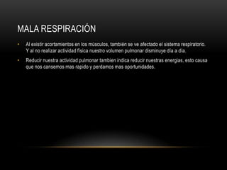Mala RespiraciónAl existir acortamientos en los músculos, también se ve afectado el sistema respiratorio. Y al no realizar actividad física nuestro volumen pulmonar disminuye día a día.Reducir nuestra actividad pulmonar tambien indica reducir nuestras energias, esto causa que nos cansemos mas rapido y perdamos mas oportunidades.