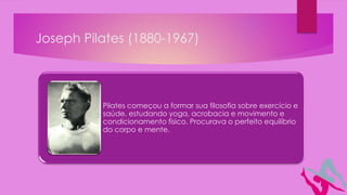 Joseph Pilates (1880-1967)
Pilates começou a formar sua filosofia sobre exercício e
saúde, estudando yoga, acrobacia e movimento e
condicionamento físico. Procurava o perfeito equilíbrio
do corpo e mente.
 