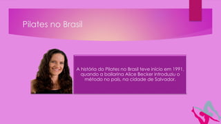 Pilates no Brasil
A história do Pilates no Brasil teve início em 1991,
quando a bailarina Alice Becker introduziu o
método no país, na cidade de Salvador.
 