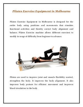 Pilates Exercise Equipment in Melbourne
Pilates Exercise Equipment in Melbourne is designed for the
entire body using positions and movements that simulate
functional activities and thereby correct body alignment and
balance. Pilates Exercise machine allows different exercises to
modify in range of difficulty from beginner to advance.
Pilates are used to improve joint and muscle flexibility control,
strengthen the body. It improves the body alignment. It also
improves body posture for efficient movement and improves
blood circulation in the body.
 