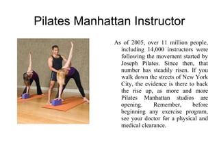 Pilates Manhattan Instructor
As of 2005, over 11 million people,
including 14,000 instructors were
following the movement started by
Joseph Pilates. Since then, that
number has steadily risen. If you
walk down the streets of New York
City, the evidence is there to back
the rise up, as more and more
Pilates Manhattan studios are
opening.
Remember,
before
beginning any exercise program,
see your doctor for a physical and
medical clearance.

 