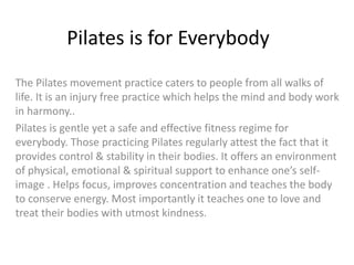 Pilates is for Everybody
The Pilates movement practice caters to people from all walks of
life. It is an injury free practice which helps the mind and body work
in harmony..
Pilates is gentle yet a safe and effective fitness regime for
everybody. Those practicing Pilates regularly attest the fact that it
provides control & stability in their bodies. It offers an environment
of physical, emotional & spiritual support to enhance one’s self-
image . Helps focus, improves concentration and teaches the body
to conserve energy. Most importantly it teaches one to love and
treat their bodies with utmost kindness.
 